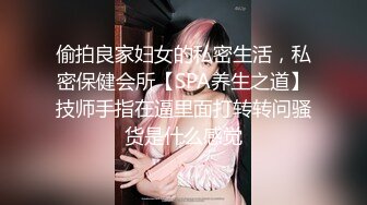 偷拍良家妇女的私密生活，私密保健会所【SPA养生之道】技师手指在逼里面打转转问骚货是什么感觉