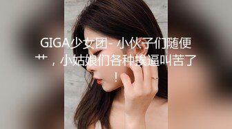 GIGA少女团- 小伙子们随便艹，小姑娘们各种挨逼叫苦了！