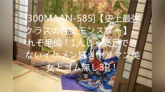 [300MAAN-585]【史上最強クラスの性欲モンスター】これぞ絶倫！1人じゃ満足できないイケメン好きヤリマン美女とゴム無し3P！