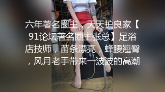 六年著名圈主，天天护良家【91论坛著名圈主张总】足浴店技师，苗条漂亮，蜂腰翘臀，风月老手带来一波波的高潮