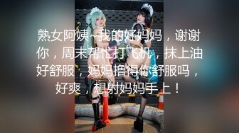 熟女阿姨~我的好妈妈，谢谢你，周末帮忙打飞机，抹上油好舒服，妈妈撸得你舒服吗，好爽，想射妈妈手上！