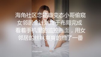 海角社区恋物癖变态小哥偷窥女邻居全计划终于布局完成 看着手机里的监控画面，用女邻居的丝袜爽爽的撸了一番