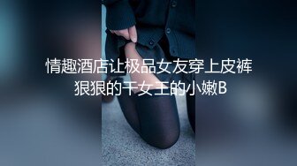 情趣酒店让极品女友穿上皮裤 狠狠的干女王的小嫩B