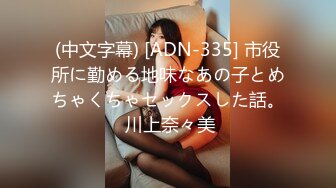 (中文字幕) [ADN-335] 市役所に勤める地味なあの子とめちゃくちゃセックスした話。 川上奈々美