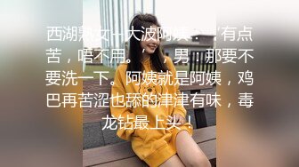 西湖熟女--大波阿姨：‘有点苦，唔不用。’，男：那要不要洗一下。阿姨就是阿姨，鸡巴再苦涩也舔的津津有味，毒龙钻最上头！