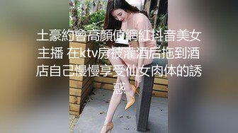 土豪約會高顏值網紅抖音美女主播 在ktv房被灌酒后拖到酒店自己慢慢享受仙女肉体的誘惑