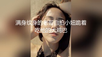 满身纹身的老哥自拍小妞跪着吃他的大鸡巴