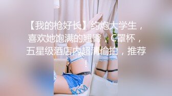 【我的枪好长】约炮大学生，喜欢她饱满的翘臀，C罩杯，五星级酒店内超清偷拍，推荐！