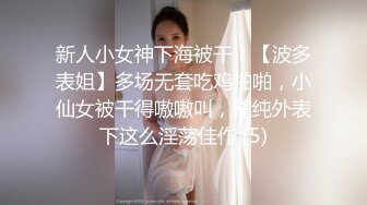 新人小女神下海被干！【波多表姐】多场无套吃鸡啪啪，小仙女被干得嗷嗷叫，清纯外表下这么淫荡佳作 (5)