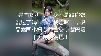 -异国女团-，‘我不是跟你做爱过了吗’，‘我忘啦’，极品泰国小妞专业口交，嘴巴吸干大哥的鸡巴！