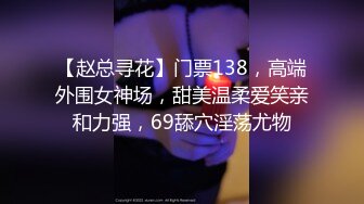 【赵总寻花】门票138，高端外围女神场，甜美温柔爱笑亲和力强，69舔穴淫荡尤物