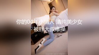 你的04年小情人 清纯美少女被胖大叔爆操