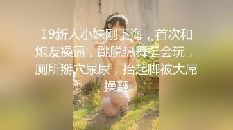 19新人小妹刚下海，首次和炮友操逼，跳脱热舞挺会玩，厕所掰穴尿尿，抬起脚被大屌操翻