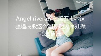 Angel rivera珍藏版五十六这骚逼屁股这么翘顶起大屌狂操喷射精液