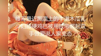 峰哥最近厮混上的丰满木瓜乳少妇舔硬鸡巴被用胶带绑起双手做爱说人家变态