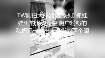 TW厕拍大神(老麦系列) 抓娃娃机的漂亮女生,阴户粉粉的和妈妈一起出来逛街的两个闺女,微毛嫩穴