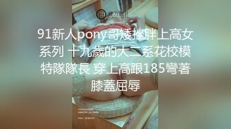 91新人pony哥矮挫胖上高女系列 十九歲的大二系花校模特隊隊長 穿上高跟185彎著膝蓋屈辱