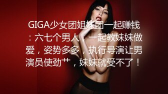 GIGA少女团姐妹团一起赚钱：六七个男人，一起教妹妹做爱，姿势多多，执行导演让男演员使劲艹，妹妹就受不了！