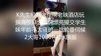 K先生经典大作同老铁酒店玩操高校拜金清纯漂亮援交学生妹年龄不大骚的一批轮番伺候2大哥1080P无水原版