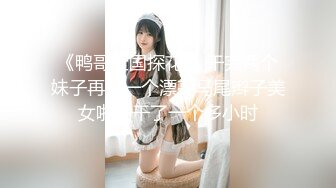 《鸭哥全国探花 》干完两个妹子再约一个漂亮马尾辫子美女啪啪干了一个多小时