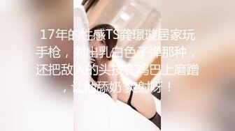 17年的性感TS龚璟璇居家玩手枪，射出乳白色子弹那种，还把敌人的头按在鸡巴上磨蹭，让他舔奶 爽射呀！