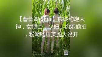 【曹长卿joker】京城约炮大神，女博士，少妇，约炮偷拍，粉嫩鲍鱼美腿大岔开