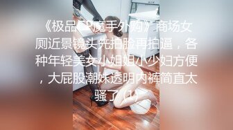 《极品CP魔手外购》商场女厕近景镜头先拍脸再拍逼，各种年轻美女小姐姐小少妇方便，大屁股潮妹透明内裤简直太骚了 (1)