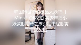 韩国绝世颜值极品人妖TS「Mina」OF私拍 美少年把小妖蒙眼捆缚在床头狂干屁眼爽的乱扭