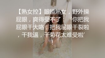 【熟女控】眼镜熟女，野外操屁眼，爽得受不了：‘你把我屁眼干大咯，把我屁眼干裂啦，干我逼，干菊花太难受啦’！