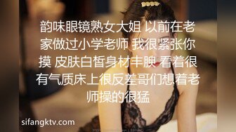 韵味眼镜熟女大姐 以前在老家做过小学老师 我很紧张你摸 皮肤白皙身材丰腴 看着很有气质床上很反差哥们想着老师操的很猛