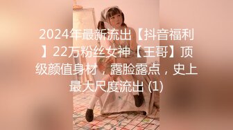 2024年最新流出【抖音福利】22万粉丝女神【王哥】顶级颜值身材，露脸露点，史上最大尺度流出 (1)