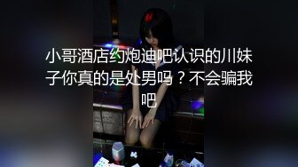 小哥酒店约炮迪吧认识的川妹子你真的是处男吗？不会骗我吧