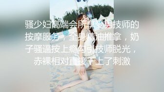 骚少妇高端会所享受男技师的按摩服务，全身精油推拿，奶子骚逼按上瘾勾引技师脱光，赤裸相对直接干上了刺激