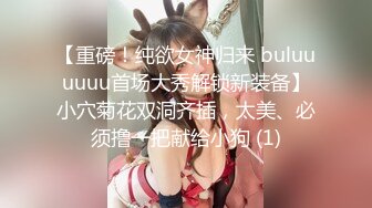 【重磅！纯欲女神归来 buluuuuuu首场大秀解锁新装备】小穴菊花双洞齐插，太美、必须撸一把献给小狗 (1)