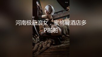 河南极品浪女，蜜桃臀酒店多P啪啪