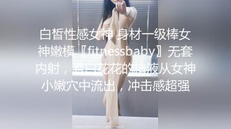 白皙性感女神 身材一级棒女神嫩模〖fitnessbaby〗无套内射，看白花花的精液从女神小嫩穴中流出，冲击感超强