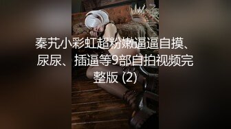 秦艽小彩虹超粉嫩逼逼自摸、尿尿、插逼等9部自拍视频完整版 (2)