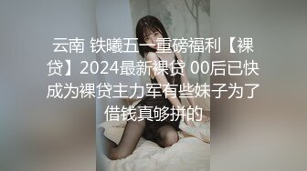 云南 铁曦五一重磅福利【裸贷】2024最新裸贷 00后已快成为裸贷主力军有些妹子为了借钱真够拼的