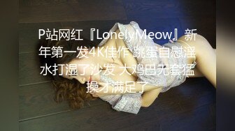 P站网红『LonelyMeow』新年第一发4K佳作 跳蛋自慰淫水打湿了沙发 大鸡巴无套猛操才满足了