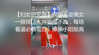 【妇女研究员】婀娜多姿美女一排排，大神艳福不浅，每场看逼必备项目，爆操小姐姐高潮