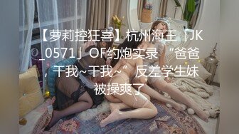 【萝莉控狂喜】杭州海王「JK_0571」OF约炮实录 “爸爸，干我~干我~”反差学生妹被操爽了