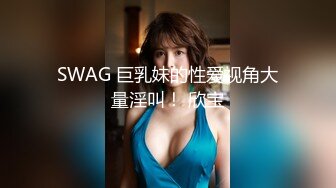 SWAG 巨乳妹的性爱视角大量淫叫！ 欣宝