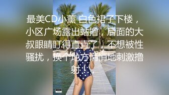 最美CD小薰 白色裙子下楼，小区广场露出站撸，后面的大叔眼睛盯得直直了，不想被性骚扰，换个地方悄悄地刺激撸射！，