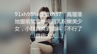 91xh98hx番號xh37：高層落地窗前無套爆操翹乳粉嫩美少女，小騷貨爽到浪叫「不行了…雞巴太大…」