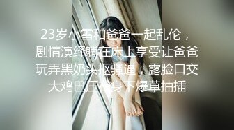 23岁小雪和爸爸一起乱伦，剧情演绎躺在床上享受让爸爸玩弄黑奶头抠骚逼，露脸口交大鸡巴压在身下爆草抽插