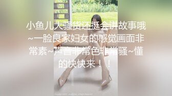 小鱼儿大骚货还挺会讲故事哦~一脸良家妇女的感觉画面非常素~声音非常色非常骚~懂的快快来！！