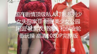 国产剧情顶级私人订制系列少女失踪案Ⅱ 制服美少女公园闲逛 被黑衣男袭击 和保安轮番玩操 高清1080P完整版