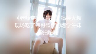 《老师专搞学生妹》搞笑大叔现场吃了伟哥微信约炮学生妹偷拍啪啪