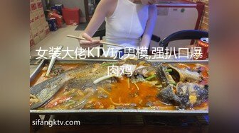 女装大佬KTV玩男模,强扒口爆肉鸡