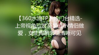 【360水滴TP】冷门台精选-上帝视角欣赏高颜值小情侣做爱，女主陶醉表情清晰可见